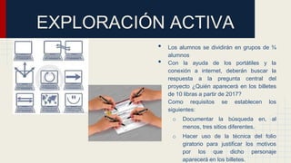 • Los alumnos se dividirán en grupos de ¾
alumnos
• Con la ayuda de los portátiles y la
conexión a internet, deberán buscar la
respuesta a la pregunta central del
proyecto ¿Quién aparecerá en los billetes
de 10 libras a partir de 2017?
• Como requisitos se establecen los
siguientes:
o Documentar la búsqueda en, al
menos, tres sitios diferentes.
o Hacer uso de la técnica del folio
giratorio para justificar los motivos
por los que dicho personaje
aparecerá en los billetes.
EXPLORACIÓN ACTIVA
 