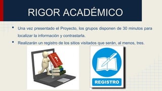 RIGOR ACADÉMICO
• Una vez presentado el Proyecto, los grupos disponen de 30 minutos para
localizar la información y contrastarla.
• Realizarán un registro de los sitios visitados que serán, al menos, tres.
 