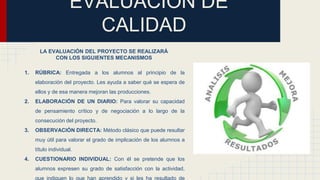 EVALUACIÓN DE
CALIDAD
LA EVALUACIÓN DEL PROYECTO SE REALIZARÁ
CON LOS SIGUIENTES MECANISMOS
1. RÚBRICA: Entregada a los alumnos al principio de la
elaboración del proyecto. Les ayuda a saber qué se espera de
ellos y de esa manera mejoran las producciones.
2. ELABORACIÓN DE UN DIARIO: Para valorar su capacidad
de pensamiento crítico y de negociación a lo largo de la
consecución del proyecto.
3. OBSERVACIÓN DIRECTA: Método clásico que puede resultar
muy útil para valorar el grado de implicación de los alumnos a
título individual.
4. CUESTIONARIO INDIVIDUAL: Con él se pretende que los
alumnos expresen su grado de satisfacción con la actividad,
que indiquen lo que han aprendido y si les ha resultado de
 