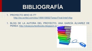 BIBLIOGRAFÍA
1. PROYECTO WHO IS IT?
http://es.scribd.com/doc/189015692/Tarea-Final-Intef-Abp
1. BLOG DE LA AUTORA DEL PROYECTO, ANA GARCÍA ÁLVAREZ DE
PEREA: http://closeyourtextbooks.blogspot.com.es/
 