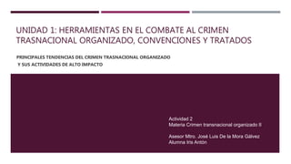 UNIDAD 1: HERRAMIENTAS EN EL COMBATE AL CRIMEN
TRASNACIONAL ORGANIZADO, CONVENCIONES Y TRATADOS
PRINCIPALES TENDENCIAS DEL CRIMEN TRASNACIONAL ORGANIZADO
Y SUS ACTIVIDADES DE ALTO IMPACTO
Actividad 2
Materia Crimen transnacional organizado II
Asesor Mtro. José Luis De la Mora Gálvez
Alumna Iris Antón
 