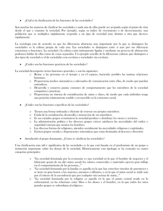 ¿Cuál es la clasificación de las funciones de las sociedades?
Son muchas las maneras de clasificar las sociedades y nada una de ellas puede ser aceptada según el punto de vista
desde el que e examine la sociedad. Por ejemplo, según su índice de crecimiento o de decrecimiento, una
población que se multiplica rápidamente responde a un tipo de sociedad muy distinto a otra que decrece
rápidamente.
La sociología esta de acuerdo en que las diferencias abstractas mas importante por la que se distinguen las
sociedades es la cultura propia de cada una. Las sociedades se distinguen entre si mas por sus diferencia
estructuras o funciones. La sociedad y la cultura están íntimamente ligadas y mediante un proceso de abstracción
podemos hablar de ellas como de cosas separadas. Un ejemplo sencillo de la diferencias culturas que distinguen a
dos tipos de sociedad es el de sociedades con escritura y sociedades sin escritura.
¿Cuáles son las funciones genéricas de las sociedades?
La sociedad desempeña ciertas funciones generales, y son las siguientes:
o Reúne a las personas en el tiempo y en el espacio, haciendo posibles las mutuas relaciones
humanas.
o Proporciona medios sistemáticos y adecuados de comunicación entre ellas, de modo que puedan
entenderse.
o Desarrolla y conserva pautas comunes de comportamiento que los miembros de la sociedad
comparten y practican.
o Proporciona un sistema de estratificación de status y clases, de modo que cada individuo tenga
una posición relativamente estable y reconocible en la estructura social.
¿Cuáles son las funciones específicas de las sociedades?
o Tienen una forma ordenada y eficiente de renovar sus propios miembros.
o Cuida de la socialización, desarrollo e instrucción de sus miembros.
o Es sus variados grupos económicos la sociedad produce y distribuye los vienes y servicios.
o La administración política y los diversos grupos cívicos satisfacen las necesidades del orden y
seguridad extrema que sienten los hombres.
o Las diversas formas de religiones, atienden socialmente las necesidades religiosas y espirituales.
o Existen grupos sociales y disposiciones sistemáticas que están destinadas al descaso y diversión
Atendiendo al grupo dominante, ¿Como se clasifican las sociedades?
Una clasificación más útil y significativa de las sociedades es la que está basada en el predominio de un grupo o
institución importante sobre los demás de la sociedad. Históricamente esta tipología se ha centrado en cuatro
categorías principales:
o “La sociedad dominada por la economía: es una sociedad en la que el hombre de negocios y el
fabricante gozan de un alto status social; los valores comerciales y materiales ejercen gran influjo
en el comportamiento de las personas...”
o “La sociedad dominada por la familia: es aquella en la que hay estrechos vínculos de parentesco y
se tiene en gran honor a los mayores, ancianos o difuntos, y en la que el status social se mide más
por el criterio de la ascendencia que por cualquier otra norma de status...”
o “La sociedad dominada por la religión: es aquella en la que el punto central reside en lo
sobrenatural, en las relaciones entre Dios o los dioses y el hombre, en la que todos los otros
grandes grupos se subordinan al religioso..
 