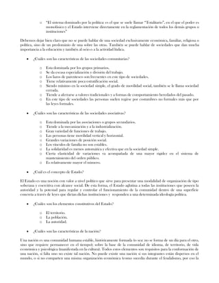 o “El sistema dominado por la política: es el que se suele llamar “Totalitario”, en el que el poder es
monofásico y el Estado interviene directamente en la reglamentación de todos los demás grupos o
instituciones”
Debemos dejar bien claro que no se puede hablar de una sociedad exclusivamente económica, familiar, religiosa o
política, sino de un predominio de una sobre las otras. También se puede hablar de sociedades que dan mucha
importancia a la educación y también al ocio o a la actividad lúdica.
¿Cuáles son las características de las sociedades comunitarias?
o Esta dominada por los grupos primarios.
o Se da escasa especialización y división del trabajo.
o Los lazos de parentesco son frecuentes en este tipo de sociedades.
o Tiene relativamente poca estratificación social.
o Siendo mínimo en la sociedad simple, el grado de movilidad social, también se le llama sociedad
cerrada.
o Tiende a aferrarse a valores tradicionales y a formas de comportamiento heredados del pasado.
o En este tipo de sociedades las personas suelen regirse por costumbres no formales más que por
las leyes formales.
¿Cuáles son las características de las sociedades asociativas?
o Esta dominada por las asociaciones o grupos secundarios.
o Tiende a la mecanización y a la industrialización.
o Gran variedad de funciones de trabajo.
o Las personas tiene movilidad vertical y horizontal.
o Grandes variaciones de posición social.
o Los vínculos de familia no son estables.
o La solidaridad es menos automática y efectiva que en la sociedad simple.
o Cierta elasticidad de variaciones va acompañada de una mayor rigidez en el sistema de
mantenimiento del orden público.
o Es relativamente mayor el número.
¿Cuál es el concepto de Estado?
El Estado es una noción con valor a nivel político que sirve para presentar una modalidad de organización de tipo
soberana y coercitiva con alcance social. De esta forma, el Estado aglutina a todas las instituciones que poseen la
autoridad y la potestad para regular y controlar el funcionamiento de la comunidad dentro de una superficie
concreta a través de leyes que dictan dichas instituciones y responden a una determinada ideología política.
¿Cuáles son los elementos constitutivos del Estado?
o El territorio.
o La población.
o La autoridad.
¿Cuáles son las características de la nación?
Una nación es una comunidad humana estable, históricamente formada (o sea: no se forma de un día para el otro,
sino que requiere permanecer en el tiempo); sobre la base de la comunidad de idioma, de territorio, de vida
económica y psicológica (manifestada en la cultura). Todos estos elementos son requisitos para la conformación de
una nación, si falta uno no existe tal nación. No puede existir una nación si sus integrantes están dispersos en el
mundo, o si no comparten una misma organización económica (como sucedía durante el feudalismo, por eso la
 