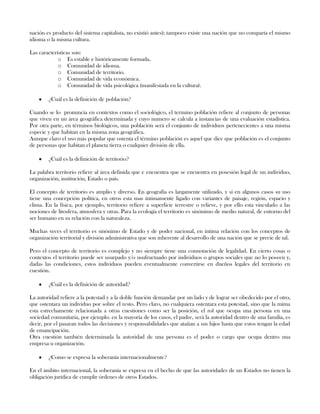 nación es producto del sistema capitalista, no existió antes); tampoco existe una nación que no comparta el mismo
idioma o la misma cultura.
Las características son:
o Es estable e históricamente formada.
o Comunidad de idioma.
o Comunidad de territorio.
o Comunidad de vida económica.
o Comunidad de vida psicológica (manifestada en la cultura).
¿Cuál es la definición de población?
Cuando se lo pronuncia en contextos como el sociológico, el termino población refiere al conjunto de personas
que viven en un área geográfica determinada y cuyo numero se calcula a instancias de una evaluación estadística.
Por otra parte, en términos biológicos, una población será el conjunto de individuos pertenecientes a una misma
especie y que habitan en la misma zona geográfica.
Aunque claro el uso más popular que ostenta el término población es aquel que dice que población es el conjunto
de personas que habitan el planeta tierra o cualquier división de ella.
¿Cuál es la definición de territorio?
La palabra territorio refiere al área definida que e encuentra que se encuentra en posesión legal de un individuo,
organización, institución, Estado o país.
El concepto de territorio es amplio y diverso. En geografía es largamente utilizado, y si en algunos casos su uso
tiene una concepción política, en otros esta mas íntimamente ligado con variantes de paisaje, región, espacio y
clima. En la física, por ejemplo, territorio refiere a superficie terrestre o relieve, y por ello esta vinculado a las
nociones de litosfera, atmosfera y otras. Para la ecología el territorio es sinónimo de medio natural, de entorno del
ser humano en su relación con la naturaleza.
Muchas veces el territorio es sinónimo de Estado y de poder nacional, en intima relación con los conceptos de
organización territorial y división administrativa que son inherente al desarrollo de una nación que se precie de tal.
Pero el concepto de territorio es complejo y no siempre tiene una connotación de legalidad. En cierto cosas o
contextos el territorio puede ser usurpado y/o usufructuado por individuos o grupos sociales que no lo poseen y,
dadas las condiciones, estos individuos pueden eventualmente convertirse en dueños legales del territorio en
cuestión.
¿Cuál es la definición de autoridad?
La autoridad refiere a la potestad y a la doble función demandar por un lado y de lograr ser obedecido por el otro,
que ostentara un individuo por sobre el resto. Pero claro, no cualquiera ostentara esta potestad, sino que la mima
esta estrechamente relacionada a otras cuestiones como ser la posición, el rol que ocupa una persona en una
sociedad comunitaria, por ejemplo. en la mayoría de los casos, el padre, será la autoridad dentro de una familia, es
decir, por el pasaran todos las decisiones y responsabilidades que atañan a sus hijos hasta que estos tengan la edad
de emancipación.
Otra cuestión también determinada la autoridad de una persona es el poder o cargo que ocupa dentro una
empresa u organización.
¿Como se expresa la soberanía internacionalmente?
En el ámbito internacional, la soberanía se expresa en el hecho de que las autoridades de un Estados no tienen la
obligación jurídica de cumplir órdenes de otros Estados.
 