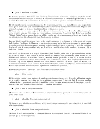 ¿Cual es la finalidad del Estado?
En definitiva podemos afirmar que para conocer y comprender las instituciones, cualquiera que fuera, resulta
evidentemente necesario conocer su finalidad. Y en cuanto le corresponde al Estado tiene por finalidad el “bien
común”. Ya Aristóteles lo había definido de este modo y hoy en día ha quedado como verdad universal.
El orden jurídico es un elemento fundamental del bien común, pero no es el fin del Estado, sino un producto
social que se inspira en el bien común. Poder y fin están contenidos en el orden, al cual remodelan. El poder está
antes del orden, pues lo dicta, y el fin está más allá del orden, pues lo inspira.
El bien común consiste en un conjunto de condiciones sociales que favorecen el desarrollo del hombre, medio
social propicio para que éste realice sus potencialidades como persona. A decir de Raúl Ferrero, en su obra
“Ciencia Política”, quien comenta al referirse del bien común, que este no es una masa de bienes por repartir, sino
un orden justo, más allá del cual existe para el individuo un fin último.
Pero tal definición del bien común como medio propicio para que el ser humano se realice como tal, resulta
individualista. De allí que si el hombre es un ser eminentemente social, debemos sobreponerle la concepción
comunitaria de Santo Tomás de Aquino, quien en su tiempo manifestó que, el bien común es un orden justo para
la vida suficiente de una comunidad. Enfocado desde luego como bien intermedio para hacer alcanzable el bien
individual y familiar.
Si a la idea de bien común se le despoja de su connotación filosófica, viene a ser lo que denominamos interés
social. Desde luego, el bien común no es una fórmula de gobierno, sino un principio rector, el bien de los
hombres que componen la sociedad. Entonces, podemos afirmar que el bien común no se traduce en bien
particular de los individuos sino de modo indirecto, o sea en función del orden y de la justicia que proporciona al
conjunto. Hoy en día podemos observar que en la sociedad humanista, de Santo Tomás de Aquino, los
gobernantes se distinguen por su voluntad de servir de medio para el bien de todo el pueblo, reconociendo que el
Estado existe para que puedan realizarse a la plenitud de sus facultades personales.
Por todo ello, podemos a firmar que l causa final del Estado es el bien común.
¿Que es el bien común?
El bien común consiste en un conjunto de condiciones sociales que favorecen el desarrollo del hombre, medio
social propicio para que este realice sus potencialidades como persona. A decir de Raúl Ferrero, en su obra
“Ciencia Política”, quien comenta al referirse del bien común, que este no es una masa de bienes para repartir,
sino un orden justo, mas allá del cual existe para el individuo un fin ultimo.
¿Cuál es el fin de los actos legislativos?
Mediante los actos legislativos, es Estado instituye el ordenamiento jurídico que regula su organización y acción, así
como la vida social.
¿Cuál es la finalidad de los actos administrativos?
Mediante los actos administrativos, el Estado provee las necesidades y mantiene los servicios públicos de seguridad
y la vida en relación.
¿Cuál es la finalidad de los actos jurisdiccionales?
Mediante los actos jurisdiccionales, el Estado interviene en las controversias y declara el Derecho concreto, en los
casos en que se precia su aplicación.
 