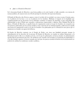 ¿Qué es el Estado de Derecho?
Se le denomina Estado de Derecho a una forma política en la cual el poder se halla sometido a un sistema de
normas jurídicas, de manera real, con el fin de proteger los derechos de la persona humana.
El Estado de Derecho, dice Ferrero, aparece como el servidor de la sociedad y no como su amo. Consiste, pues,
en el gobierno de las leyes y no en el gobierno de los hombres. Mediante el imperio de la legalidad, que
complementando por las decisiones de los tribunales constituye el régimen de juricidad, se hace imposible toda
arbitrariedad, ya que el Poder que sometido a ordenaciones impersonales y objetivas. Para Vladimir Paz De La
Barra, el Estado de Derecho, es aquella forma de organización social en la que los hombres sin excepción nos
encontramos gobernados por las normas jurídicas como expresión de la voluntad popular; a diferencia de aquella
otra forma de organización social, en la que los hombres son gobernados por la voluntad de unos pocos que se
mantienen en el poder con apoyo de la Fuerza.
El Estado de Derecho contrasta con el Estado de Poder, este tiene por finalidad perseguir siempre la
subordinación de los derechos de la persona. El Estado de Derecho, en cambio no admite limitaciones a la
libertad personal si ellas no se fundan en la ley, con lo que los gobernantes, la fuerza armada y la administración
quedan bajo la preeminencia de la ley. No olvidemos que el poder civil asentado en el principio de legitimidad, es
y ha sido siempre superior a la fuerza armada, por más que nos parezca mentira la historia nos ha demostrado ese
poderío de cambiar las condiciones sociales y políticas.
 