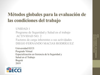 Métodos globales para la evaluación de
las condiciones del trabajo
UNIDAD 1
Programa de Seguridad y Salud en el trabajo
ACTIVIDAD NO. 2
Factores de carga inherentes a sus actividades
DIEGO FERNANDO MACIAS RODRÍGUEZ
DIEGOFERNANDOMACIAS
RODRÍGUEZESP.GERENCIAENSST
2019
Universidad ECCI
Posgrado Virtual
Especialización en Gerencia de la Seguridad y
Salud en el Trabajo
Bogotá
2019
 