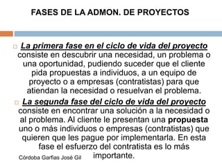 FASES DE LA ADMON. DE PROYECTOS
 La primera fase en el ciclo de vida del proyecto
consiste en descubrir una necesidad, un problema o
una oportunidad, pudiendo suceder que el cliente
pida propuestas a individuos, a un equipo de
proyecto o a empresas (contratistas) para que
atiendan la necesidad o resuelvan el problema.
 La segunda fase del ciclo de vida del proyecto
consiste en encontrar una solución a la necesidad o
al problema. Al cliente le presentan una propuesta
uno o más individuos o empresas (contratistas) que
quieren que les pague por implementarla. En esta
fase el esfuerzo del contratista es lo más
importante.Córdoba Garfias José Gil
 