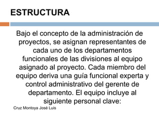 ESTRUCTURA
Bajo el concepto de la administración de
proyectos, se asignan representantes de
cada uno de los departamentos
funcionales de las divisiones al equipo
asignado al proyecto. Cada miembro del
equipo deriva una guía funcional experta y
control administrativo del gerente de
departamento. El equipo incluye al
siguiente personal clave:
Cruz Montoya José Luis
 