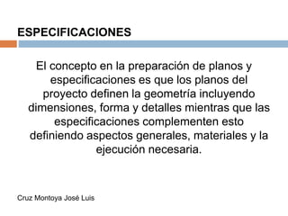 ESPECIFICACIONES
El concepto en la preparación de planos y
especificaciones es que los planos del
proyecto definen la geometría incluyendo
dimensiones, forma y detalles mientras que las
especificaciones complementen esto
definiendo aspectos generales, materiales y la
ejecución necesaria.
Cruz Montoya José Luis
 