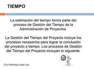 TIEMPO
La estimación del tiempo forma parte del
proceso de Gestión del Tiempo de la
Administración de Proyectos.
La Gestión del Tiempo del Proyecto incluye los
procesos necesarios para lograr la conclusión
del proyecto a tiempo. Los procesos de Gestión
del Tiempo del Proyecto incluyen lo siguiente:
Cruz Montoya José Luis
 