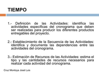 TIEMPO
1.- Definición de las Actividades: identifica las
actividades específicas del cronograma que deben
ser realizadas para producir los diferentes productos
entregables del proyecto.
2.- Establecimiento de la Secuencia de las Actividades:
identifica y documenta las dependencias entre las
actividades del cronograma.
3.- Estimación de Recursos de las Actividades: estima el
tipo y las cantidades de recursos necesarios para
realizar cada actividad del cronograma.
Cruz Montoya José Luis
 