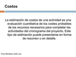 Costos
La estimación de costos de una actividad es una
evaluación cuantitativa de los costes probables
de los recursos necesarios para completar las
actividades del cronograma del proyecto. Este
tipo de estimación puede presentarse en forma
de resumen o en detalle.
Cruz Montoya José Luis
 