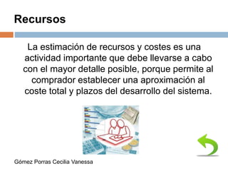 Recursos
La estimación de recursos y costes es una
actividad importante que debe llevarse a cabo
con el mayor detalle posible, porque permite al
comprador establecer una aproximación al
coste total y plazos del desarrollo del sistema.
Gómez Porras Cecilia Vanessa
 