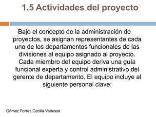 1.5 Actividades del proyecto
Bajo el concepto de la administración de
proyectos, se asignan representantes de cada
uno de los departamentos funcionales de las
divisiones al equipo asignado al proyecto.
Cada miembro del equipo deriva una guía
funcional experta y control administrativo del
gerente de departamento. El equipo incluye al
siguiente personal clave:
Gómez Porras Cecilia Vanessa
 