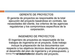 GERENTE DE PROYECTOS
El gerente de proyectos es responsable de la total
ejecución del proyecto basándose en contrato, las
necesidades del cliente, los criterios de las agencias
regulatorias y los compromisos específicos de la
corporación.
INGENIERO DE PROYECTOS
El ingeniero de proyectos es responsable de los
trabajos de ingeniería en el proyecto. Este trabajo
incluye la preparación de los documentos con
respecto a los objetivos técnicos describe el proyecto,
el desarrollo del plan de ingeniería y el presupuesto, y
el desarrollo del diseño del proyecto.Gómez Porras Cecilia Vanessa
 