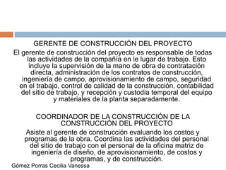 GERENTE DE CONSTRUCCIÓN DEL PROYECTO
El gerente de construcción del proyecto es responsable de todas
las actividades de la compañía en le lugar de trabajo. Esto
incluye la supervisión de la mano de obra de contratación
directa, administración de los contratos de construcción,
ingeniería de campo, aprovisionamiento de campo, seguridad
en el trabajo, control de calidad de la construcción, contabilidad
del sitio de trabajo, y recepción y custodia temporal del equipo
y materiales de la planta separadamente.
COORDINADOR DE LA CONSTRUCCIÓN DE LA
CONSTRUCCIÓN DEL PROYECTO
Asiste al gerente de construcción evaluando los costos y
programas de la obra. Coordina las actividades del personal
del sitio de trabajo con el personal de la oficina matriz de
ingeniería de diseño, de aprovisionamiento, de costos y
programas, y de construcción.
Gómez Porras Cecilia Vanessa
 