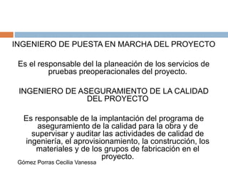 INGENIERO DE PUESTA EN MARCHA DEL PROYECTO
Es el responsable del la planeación de los servicios de
pruebas preoperacionales del proyecto.
INGENIERO DE ASEGURAMIENTO DE LA CALIDAD
DEL PROYECTO
Es responsable de la implantación del programa de
aseguramiento de la calidad para la obra y de
supervisar y auditar las actividades de calidad de
ingeniería, el aprovisionamiento, la construcción, los
materiales y de los grupos de fabricación en el
proyecto.
Gómez Porras Cecilia Vanessa
 