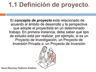 1.1 Definición de proyecto.
El concepto de proyecto está relacionado de
acuerdo al ámbito de desarrollo y la perspectiva
que adopte el proyectista en un determinado
trabajo. En primera instancia, debe saber qué tipo
de estudio está por realizar, por ejemplo, si es un
Proyecto de Investigación, un Proyecto de
Inversión Privada o un Proyecto de Inversión
Social.
Nava Reynoso Federico Antelmo
 