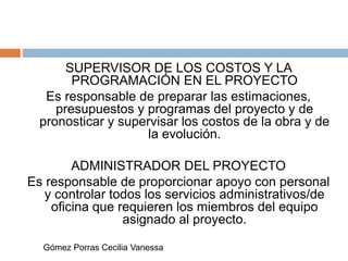 SUPERVISOR DE LOS COSTOS Y LA
PROGRAMACIÓN EN EL PROYECTO
Es responsable de preparar las estimaciones,
presupuestos y programas del proyecto y de
pronosticar y supervisar los costos de la obra y de
la evolución.
ADMINISTRADOR DEL PROYECTO
Es responsable de proporcionar apoyo con personal
y controlar todos los servicios administrativos/de
oficina que requieren los miembros del equipo
asignado al proyecto.
Gómez Porras Cecilia Vanessa
 