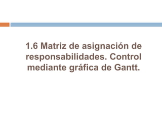 1.6 Matriz de asignación de
responsabilidades. Control
mediante gráfica de Gantt.
 