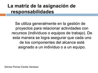 La matriz de la asignación de
responsabilidades
Se utiliza generalmente en la gestión de
proyectos para relacionar actividades con
recursos (individuos o equipos de trabajo). De
esta manera se logra asegurar que cada uno
de los componentes del alcance esté
asignado a un individuo o a un equipo.
Gómez Porras Cecilia Vanessa
 