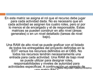 En esta matriz se asigna el rol que el recurso debe jugar
para cada actividad dada. No es necesario que en
cada actividad se asignen los cuatro roles, pero sí por
lo menos el de encargado y el de responsable. Estas
matrices se pueden construir en alto nivel (áreas
generales) o en un nivel detallado (tareas de nivel
bajo).
Una RAM de alto nivel se puede graficar con el listado
de todos los entregables del proyecto definidas en la
EDT versus los recursos definidos en el OBS. No
todos los recursos tendrán necesariamente una
entrada para cada actividad. Una RAM de bajo nivel
se puede utilizar para designar roles,
responsabilidades y niveles de autoridad para
actividades especificas. A continuación un ejemplo deNava Reynoso Federico Antelmo
 