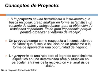Conceptos de Proyecto:
 "Un proyecto es una herramienta o instrumento que
busca recopilar, crear, analizar en forma sistemática un
conjunto de datos y antecedentes, para la obtención de
resultados esperados. Es de gran importancia porque
permite organizar el entorno de trabajo".
 Un proyecto surge como respuesta a la concepción de
una "idea" que busca la solución de un problema o la
forma de aprovechar una oportunidad de negocio.
 Un proyecto es una ruta para el logro de conocimiento
específico en una determinada área o situación en
particular, a través de la recolección y el análisis de
datos.
Nava Reynoso Federico Antelmo
 