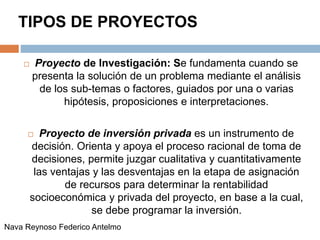 TIPOS DE PROYECTOS
 Proyecto de Investigación: Se fundamenta cuando se
presenta la solución de un problema mediante el análisis
de los sub-temas o factores, guiados por una o varias
hipótesis, proposiciones e interpretaciones.
 Proyecto de inversión privada es un instrumento de
decisión. Orienta y apoya el proceso racional de toma de
decisiones, permite juzgar cualitativa y cuantitativamente
las ventajas y las desventajas en la etapa de asignación
de recursos para determinar la rentabilidad
socioeconómica y privada del proyecto, en base a la cual,
se debe programar la inversión.
Nava Reynoso Federico Antelmo
 