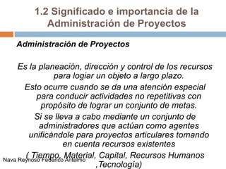 1.2 Significado e importancia de la
Administración de Proyectos
Administración de Proyectos
Es la planeación, dirección y control de los recursos
para logiar un objeto a largo plazo.
Esto ocurre cuando se da una atención especial
para conducir actividades no repetitivas con
propósito de lograr un conjunto de metas.
Si se lleva a cabo mediante un conjunto de
administradores que actúan como agentes
unificándole para proyectos articulares tomando
en cuenta recursos existentes
( Tiempo, Material, Capital, Recursos Humanos
,Tecnología)
Nava Reynoso Federico Antelmo
 