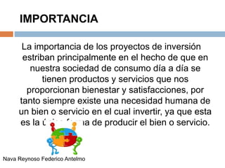 IMPORTANCIA
La importancia de los proyectos de inversión
estriban principalmente en el hecho de que en
nuestra sociedad de consumo día a día se
tienen productos y servicios que nos
proporcionan bienestar y satisfacciones, por
tanto siempre existe una necesidad humana de
un bien o servicio en el cual invertir, ya que esta
es la única forma de producir el bien o servicio.
Nava Reynoso Federico Antelmo
 