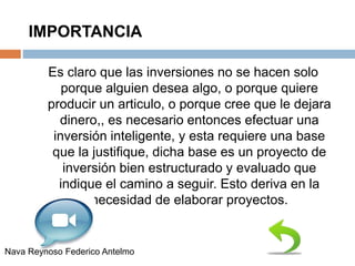IMPORTANCIA
Es claro que las inversiones no se hacen solo
porque alguien desea algo, o porque quiere
producir un articulo, o porque cree que le dejara
dinero,, es necesario entonces efectuar una
inversión inteligente, y esta requiere una base
que la justifique, dicha base es un proyecto de
inversión bien estructurado y evaluado que
indique el camino a seguir. Esto deriva en la
necesidad de elaborar proyectos.
Nava Reynoso Federico Antelmo
 