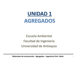 UNIDAD 1
AGREGADOS
Escuela Ambiental
Facultad de Ingeniería
Universidad de Antioquia
1
Materiales de construcción - Agregados – Ingeniería Civil- UdeA.
 