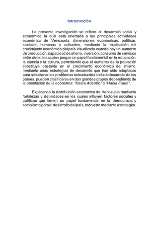 Introducción
La presente investigación se refiere al desarrollo social y
económico, la cual está orientada a las principales actividades
económica de Venezuela, dimensiones económicas, políticas,
sociales, humanas y culturales, mediante la explicación del
crecimiento económico delpaís visualizado cuando hay un aumento
de producción,capacidad de ahorro, inversión, consumo de servicios
entre otros, los cuales juegan un papel fundamental en la educación,
la ciencia y la cultura, permitiendo que el aumento de la población
constituya bastante en el crecimiento económico del mismo,
mediante unas estrategias de desarrollo que han sido adoptadas
para solucionar los problemas estructurales del subdesarrollo de los
países, pueden clasificarse en dos grandes grupos dependiendo de
la orientación de la economía: “Hacia Adentro” o “Hacia Fuera”.
Explicando la distribución económica de Venezuela mediante
fortalezas y debilidades en los cuales influyen factores sociales y
políticos que tienen un papel fundamental en la democracia y
socialismo paraeldesarrollo delpaís,todo esto mediante estrategias.
 