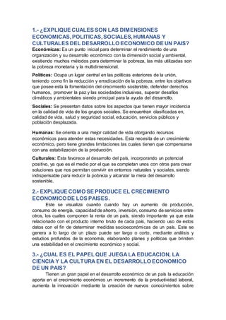 1.- ¿EXPLIQUE CUALES SON LAS DIMENSIONES
ECONOMICAS,POLITICAS,SOCIALES,HUMANAS Y
CULTURALES DEL DESARROLLO ECONOMICO DE UN PAIS?
Económicas: Es un punto inicial para determinar el rendimiento de una
organización y su desarrollo económico con la dimensión social y ambiental,
existiendo muchos métodos para determinar la pobreza, las más utilizadas son
la pobreza monetaria y la multidimensional.
Políticas: Ocupa un lugar central en las políticas exteriores de la unión,
teniendo como fin la reducción y erradicación de la pobreza, entre los objetivos
que posee esta la fomentación del crecimiento sostenible, defender derechos
humanos, promover la paz y las sociedades inclusivas, superar desafíos
climáticos y ambientales siendo principal para la ayuda del desarrollo.
Sociales: Se presentan datos sobre los aspectos que tienen mayor incidencia
en la calidad de vida de los grupos sociales. Se encuentran clasificadas en,
calidad de vida, salud y seguridad social, educación, servicios públicos y
población desplazada.
Humanas: Se orienta a una mejor calidad de vida otorgando recursos
económicos para atender estas necesidades. Esta necesita de un crecimiento
económico, pero tiene grandes limitaciones las cuales tienen que compensarse
con una estabilización de la producción.
Culturales: Esta favorece al desarrollo del país, incorporando un potencial
positivo, ya que es el medio por el que se completan unos con otros para crear
soluciones que nos permitan convivir en entornos naturales y sociales, siendo
indispensable para reducir la pobreza y alcanzar la meta del desarrollo
sostenible.
2.- EXPLIQUE COMO SE PRODUCE EL CRECIMIENTO
ECONOMICODE LOS PAISES.
Este se visualiza cuando cuando hay un aumento de producción,
consumo de energía, capacidad de ahorro, inversión, consumo de servicios entre
otros, los cuales componen la renta de un país, siendo importante ya que esta
relacionado con el producto interno bruto de cada país, haciendo uso de estos
datos con el fin de determinar medidas socioeconómicas de un país. Este se
genera a lo largo de un plazo puede ser largo o corto, mediante análisis y
estudios profundos de la economía, elaborando planes y políticas que brinden
una estabilidad en el crecimiento económico y social.
3.- ¿CUAL ES EL PAPEL QUE JUEGA LA EDUCACION, LA
CIENCIA Y LA CULTURA EN EL DESARROLLO ECONOMICO
DE UN PAIS?
Tienen un gran papel en el desarrollo económico de un país la educación
aporta en el crecimiento económico un incremento de la productividad laboral,
aumenta la innovación mediante la creación de nuevos conocimientos sobre
 