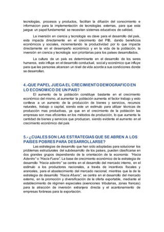 tecnologías, procesos y productos, facilitan la difusión del conocimiento e
informacion para la implementación de tecnologías externas, para que esta
juegue un papel fundamental se necesitan sistemas educativos de calidad.
La inversión en ciencia y tecnología es clave para el desarrollo del país,
esta impacta directamente en el crecimiento del PIB, dando beneficios
económicos y sociales, incrementando la productividad por lo que impacta
directamente en el desempeño económico y en la vida de la población, la
inversión en ciencia y tecnología son prioritarias para los países desarrollados.
La cultura de un país es determinante en el desarrollo de los seres
humanos, esto influye en el desarrollo conductual, social y económico que influye
para que las personas alcancen un nivel de vida acorde a sus condiciones donde
se desarrollan.
4.-QUE PAPEL JUEGA EL CRECIMIENTODEMOGRAFICO EN
LO ECONOMICO DE UN PAIS?
El aumento de la población constituye bastante en el crecimiento
económico del mismo, al aumentar la población aumenta el factor trabajo y esto
conlleva a un aumento de la producción de bienes y servicios, recursos
naturales, trabajo o capital, siendo este un estímulo para utilizar técnicas de
producción mas productivas, ya que en el crecimiento de la población las
empresas son mas eficientes en los métodos de producción, lo que aumenta la
cantidad de bienes y servicios que produzcan, siendo evidente el aumento en el
crecimiento económico del país
5.- ¿CUALES SON LAS ESTRATEGIAS QUE SE ABREN A LOS
PAISES POBRES PARA DESARROLLARSE?
Las estrategias de desarrollo que han sido adoptadas para solucionar los
problemas estructurales del subdesarrollo de los países, pueden clasificarse en
dos grandes grupos dependiendo de la orientación de la economía: “Hacia
Adentro” o “Hacia Fuera”. La base de crecimiento económico de la estrategia de
desarrollo “Hacia adentro” se centra en el desarrollo del mercado interno, en el
estímulo a los productores nacionales, a través de incentivos fiscales y
aranceles, para el abastecimiento del mercado nacional; mientras que la de la
estrategia de desarrollo “Hacia Afuera”, se centra en el desarrollo del mercado
externo, en la promoción y diversificación de la oferta exportable, mediante el
establecimiento de régimen especiales (exenciones tributarias, zonas francas)
para la atracción de inversión extranjera directa y el acantonamiento de
empresas foráneas para la exportación.
 