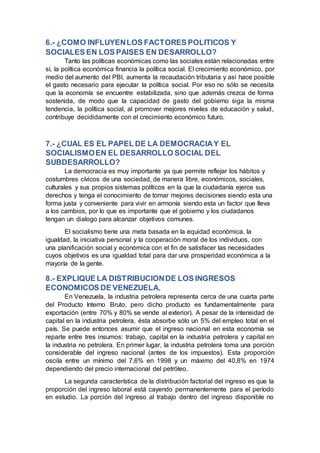 6.- ¿COMO INFLUYENLOS FACTORES POLITICOS Y
SOCIALES EN LOS PAISES EN DESARROLLO?
Tanto las políticas económicas como las sociales están relacionadas entre
sí, la política económica financia la política social. El crecimiento económico, por
medio del aumento del PBI, aumenta la recaudación tributaria y así hace posible
el gasto necesario para ejecutar la política social. Por eso no sólo se necesita
que la economía se encuentre estabilizada, sino que además crezca de forma
sostenida, de modo que la capacidad de gasto del gobierno siga la misma
tendencia, la política social, al promover mejores niveles de educación y salud,
contribuye decididamente con el crecimiento económico futuro.
7.- ¿CUAL ES EL PAPEL DE LA DEMOCRACIAY EL
SOCIALISMOEN EL DESARROLLO SOCIAL DEL
SUBDESARROLLO?
La democracia es muy importante ya que permite reflejar los hábitos y
costumbres cívicos de una sociedad, de manera libre, económicos, sociales,
culturales y sus propios sistemas políticos en la que la ciudadanía ejerce sus
derechos y tenga el conocimiento de tomar mejores decisiones siendo esta una
forma justa y conveniente para vivir en armonía siendo esta un factor que lleva
a los cambios, por lo que es importante que el gobierno y los ciudadanos
tengan un dialogo para alcanzar objetivos comunes.
El socialismo tiene una meta basada en la equidad económica, la
igualdad, la iniciativa personal y la cooperación moral de los individuos, con
una planificación social y económica con el fin de satisfacer las necesidades
cuyos objetivos es una igualdad total para dar una prosperidad económica a la
mayoría de la gente.
8.- EXPLIQUE LA DISTRIBUCIONDE LOS INGRESOS
ECONOMICOS DE VENEZUELA.
En Venezuela, la industria petrolera representa cerca de una cuarta parte
del Producto Interno Bruto, pero dicho producto es fundamentalmente para
exportación (entre 70% y 80% se vende al exterior). A pesar de la intensidad de
capital en la industria petrolera, ésta absorbe sólo un 5% del empleo total en el
país. Se puede entonces asumir que el ingreso nacional en esta economía se
reparte entre tres insumos: trabajo, capital en la industria petrolera y capital en
la industria no petrolera. En primer lugar, la industria petrolera toma una porción
considerable del ingreso nacional (antes de los impuestos). Esta proporción
oscila entre un mínimo del 7,6% en 1998 y un máximo del 40,8% en 1974
dependiendo del precio internacional del petróleo.
La segunda característica de la distribución factorial del ingreso es que la
proporción del ingreso laboral está cayendo permanentemente para el período
en estudio. La porción del ingreso al trabajo dentro del ingreso disponible no
 