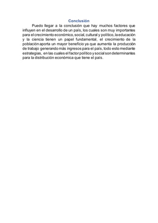 Conclusión
Puedo llegar a la conclusión que hay muchos factores que
influyen en el desarrollo de un país, los cuales son muy importantes
para elcrecimiento económico,social,cultural y político,laeducación
y la ciencia tienen un papel fundamental, el crecimiento de la
población aporta un mayor beneficio ya que aumenta la producción
de trabajo generando más ingresos para el país, todo esto mediante
estrategias, en las cuales el factorpolítico ysocialsondeterminantes
para la distribución económica que tiene el país.
 