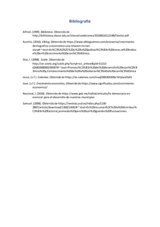 Bibliografía
Alfred.(1999). Biblioteca. Obtenidode
http://biblioteca.clacso.edu.ar/clacso/coediciones/20100616112148/faletto.pdf
Aurelio.(2016). Elblog.Obtenidode https://www.elblogsalmon.com/economia/crecimiento-
demografico-y-economico-una-relacion-no-tan-
clara#:~:text=As%C3%AD%2C%20si%20la%20poblaci%C3%B3n%20crece,se%20traduc
e%20en%20crecimiento%20econ%C3%B3mico.
Diaz,I. (2008). Scielo. Obtenidode
http://ve.scielo.org/scielo.php?script=sci_arttext&pid=S1315-
62682008000200007#:~:text=Promoci%C3%B3n%20del%20desarrollo%20econ%C3%B
3mico%20y,Fortalecimiento%20de%20la%20soberan%C3%ADa%20econ%C3%B3mica
Jesus.(s.f.). Calameo.Obtenidode https://es.calameo.com/read/000304200e7d1dacd5af6
Jose.(s.f.). Crecimiento economico.Obtenidode https://www.significados.com/crecimiento-
economico/
Nacional,I.(2018). Obtenidode https://www.gob.mx/inafed/articulos/la-democracia-es-
esencial-para-el-desarrollo-de-nuestros-municipios
Samuel.(2008). Obtenidode https://revistas.usal.es/index.php/1130-
2887/article/download/1360/1430/#:~:text=En%20resumen%2C%20la%20distribuci%
C3%B3n%20factorial,promedio%20pero%20con%20grandes%20fluctuaciones.
 