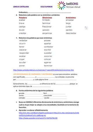 3
Embustero…………………………….…………,…………………………………….………
6. Relaciona cada palabra con su sinónimo y antónimo
7. Relaciona las palabras que sean sinónimas
http://www.juntadeandalucia.es/averroes/~cepco3/fondolector/sinonimos.htm
LOS DICCIONARIOS DE SINÓNIMOS Y ANTÓNIMOS se usan para encontrar palabras
con significado…………………… o …………………………………….Las entradas se presenta
por…………………………………..y cada página tiene ……………………………………………………….
Generalmente, los………………………..se diferencian de los……………………………porque se
aplican distintos tipos de ……………………………………
8. Forma antónimos de las siguientes palabras
grande: ___________________ fácil: ___________________
ancho: ____________________ consciente: _______________
cómodo: ___________________ cosido: __________________
 Busca en GOOGLE diferentes diccionarios de sinónimos y antónimos y escoge
cuál es el que mejor se adapta a tus necesidades. Guárdalo en la memoria de
favoritos.
 Aprender a ordenar alfabéticamente
http://clic.xtec.cat/db/jclicApplet.jsp?project=http://clic.xtec.net/projects/orde
nalf/jclic/ordenalf.jclic.zip&lang=es
https://www.youtube.com/watch?v=GdTZeFWL3KI
 