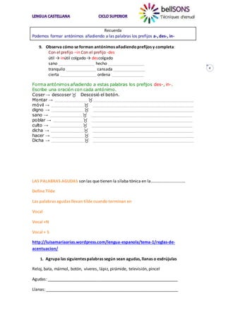4
Recuerda
Podemos formar antónimos añadiendo a las palabras los prefijos a-, des-, in-
9. Observa cómo se forman antónimos añadiendoprefijos y completa:
Con el prefijo –in Con el prefijo -des
útil → inútil colgado → descolgado
sano ________________ hecho ________________
tranquilo _____________ cansada ______________
cierta ________________ ordena ______________
Forma antónimos añadiendo a estas palabras los prefijos des-, in-.
Escribe una oración con cada antónimo.
Coser → descoser Descosió el botón.
Montar → ____________ ______________________________________
móvil → __________________________________________________
digno → __________________________________________________
sano → __________________________________________________
poblar → _________________________________________________
culto → __________________________________________________
dicha → __________________________________________________
hacer → __________________________________________________
Dicha → __________________________________________________
LAS PALABRAS AGUDAS son las que tienen la sílaba tónica en la……………………………
Define Tilde
Las palabras agudas llevan tilde cuando terminan en
Vocal
Vocal +N
Vocal + S
http://luisamariaarias.wordpress.com/lengua-espanola/tema-1/reglas-de-
acentuacion/
1. Agrupa las siguientes palabras según sean agudas, llanas o esdrújulas
Reloj, bata, mármol, botón, víveres, lápiz, pirámide, televisión, pincel
Agudas: _________________________________________________________
Llanas: __________________________________________________________
 