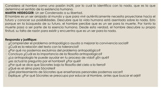 Considera al hombre como una pasión inútil, por lo cual lo identifica con la nada, que es la que 
determina el sentido de la existencia humana. 
MARTIN HEIDEGGER: Un ser Condenado a su libertad. 
El hombre es un ser arrojado al mundo y que para vivir auténticamente necesita proyectarse hacia el 
futuro y conocer sus posibilidades. Descubre que la vida humana está asentada sobre la nada. Esto 
porque en la búsqueda de su futuro, el hombre percibe que es un ser para la muerte. Por tanto la 
muerte pasa a ser parte de la esencia humana. Desde esta verdad, el hombre descubre su propia 
finitud, su falta de razón para existir y encuentra que es un ser para la nada. 
Responda y justifique: 
¿Comprender el problema antropológico ayuda a mejorar la convivencia social? 
¿Cuál es la relación del texto con la tolerancia? 
¿Por qué no podemos excluirnos del problema antropológico? 
Concluya ¿Cuál es la importancia de la filosofía antropológica? 
¿La antropología te puede ayudar en tu proceso de vida? ¿En qué? 
¿es actual la pregunta por el hombre? ¿Por qué? 
¿Por qué se dice que Sócrates bajo la filosofía del cielo a la tierra? 
¿Qué es el alma para Sócrates? 
¿Del planteamiento de Sócrates que enseñanzas personales podemos sacar? 
Explique: ¿Por qué Sócrates se preocupa por educar al Hombre, antes que buscar el arjé? 
 