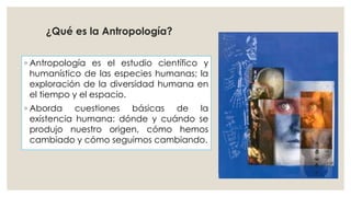 ¿Qué es la Antropología? 
◦ Antropología es el estudio científico y 
humanístico de las especies humanas; la 
exploración de la diversidad humana en 
el tiempo y el espacio. 
◦ Aborda cuestiones básicas de la 
existencia humana: dónde y cuándo se 
produjo nuestro origen, cómo hemos 
cambiado y cómo seguimos cambiando. 
 