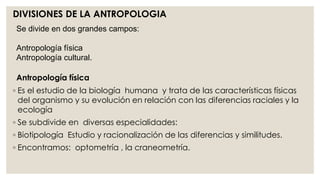 DIVISIONES DE LA ANTROPOLOGIA 
Se divide en dos grandes campos: 
Antropología física 
Antropología cultural. 
Antropología física 
◦ Es el estudio de la biología humana y trata de las características físicas 
del organismo y su evolución en relación con las diferencias raciales y la 
ecología 
◦ Se subdivide en diversas especialidades: 
◦ Biotipología Estudio y racionalización de las diferencias y similitudes. 
◦ Encontramos: optometría , la craneometría. 
 