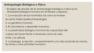 Antropología Biológica o Física 
◦ El objeto de estudio de la antropología biológica o física es la 
diversidad biológica humana en el tiempo y espacio. 
1. La evolución de los homínidos tal como la revelan 
los restos fósiles (paleoantropología). 
2. La genética humana. 
3. El crecimiento y desarrollo humanos. 
4. La plasticidad biológica humana (la capacidad del 
cuerpo de hacer frente a tensiones como el calor, 
el frío y la altitud). 
5. La biología, evolución, comportamiento y la vida social de los monos, 
los simios y otros primates humanos. 
 