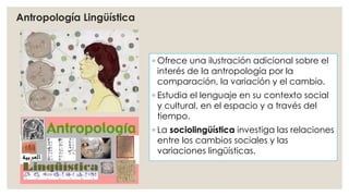 ◦ Ofrece una ilustración adicional sobre el 
interés de la antropología por la 
comparación, la variación y el cambio. 
◦ Estudia el lenguaje en su contexto social 
y cultural, en el espacio y a través del 
tiempo. 
◦ La sociolingüística investiga las relaciones 
entre los cambios sociales y las 
variaciones lingüísticas. 
Antropología Lingüística 
 