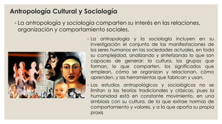 Antropología Cultural y Sociología 
◦ La antropología y sociología comparten su interés en las relaciones, 
organización y comportamiento sociales. 
◦ La antropología y la sociología incluyen en su 
investigación el conjunto de las manifestaciones de 
los seres humanos en las sociedades actuales, en toda 
su complejidad, analizando y sintetizando lo que son 
capaces de generar: la cultura, los grupos que 
forman, lo que comparten, los significados que 
emplean, cómo se organizan y relacionan, cómo 
aprenden, y las herramientas que fabrican y usan. 
◦ Los estudios antropológicos y sociológicos no se 
limitan a las teorías tradicionales y clásicas, pues la 
humanidad está en constante movimiento, en una 
simbiosis con su cultura, de la que extrae normas de 
comportamiento y valores, y a la que aporta su propia 
praxis 
 