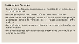 Antropología y Psicología 
◦ La mayoría de los psicólogos realizan sus trabajos de investigación en 
su propia sociedad. 
◦ La antropología aporta, una vez más, los datos transculturales. 
◦ El área de la antropología cultural conocida como antropología 
psicológica estudia la variación de los rasgos psicológicos entre 
culturas. 
◦ Las sociedades infunden valores diferentes entrenando a los niños de 
forma diferente. 
◦ Las personalidades adultas reflejan las prácticas de una cultura en la 
crianza de los niños. 
 