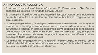 ANTROPOLOGÍA FILOSÓFICA 
◦ El término “antropología” fue acuñado por O. Casmann en 1596. Pero la 
antropología filosófica fue fundada por Max Scheler. 
◦ Es la disciplina filosófica que se encarga de interrogar acerca de la naturaleza 
del ser humano. En este sentido, se dice que el hombre se pregunta por su 
propia esencia. 
◦ La antropología física y etnológica presuponen conocimiento de lo que el 
hombre es e investigan simplemente sus caracteres exteriores o sus obras 
culturales. La filosofía, en cambio, se plantea como problema el conocimiento 
que aquellas ciencias presuponen acerca del hombre y se pregunta por la 
naturaleza fundamental de su ser, se pregunta qué es lo que diferencia al ser 
humano de todos los demás seres. 
◦ Sus temas de investigación son: la relación mente-cuerpo, el sentido de la 
libertad o finalidad de la existencia humana, el origen del hombre, la esencia 
humana y el puesto del hombre en el cosmos. 
 