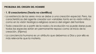 PROBLEMA DEL ORIGEN DEL HOMBRE 
◦ 1. El creacionismo (Teoría no-científica) 
◦ La existencia de los seres vivos se debe a una creación especial. Pero, las 
características del agente creador son variables tanto en la visión mítica 
como en la visión teológico-religiosa acerca del origen del hombre 
◦ Toda creación es a partir de la nada y la evolución no puede darse pues 
todas las especies están en permanente reposo como al inicio de la 
creación. (Fijismo) 
◦ La conciencia humana es un atributo que debemos a Dios y por ello es 
más relevante que la materia. 
 
